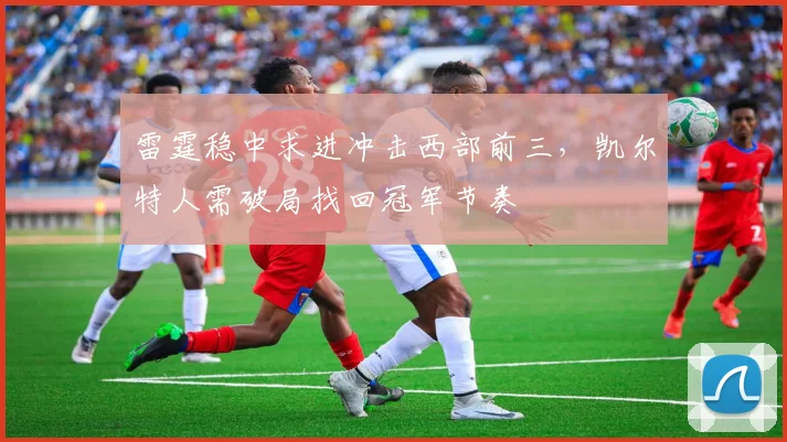 雷霆稳中求进冲击西部前三，凯尔特人需破局找回冠军节奏 - 球探体育推荐