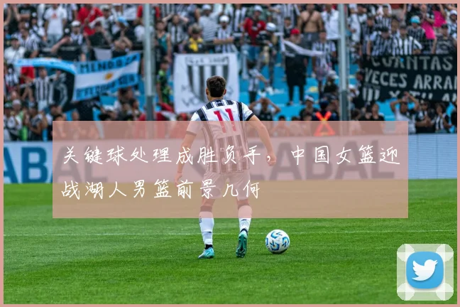 关键球处理成胜负手，中国女篮迎战湖人男篮前景几何 - 球探体育推荐