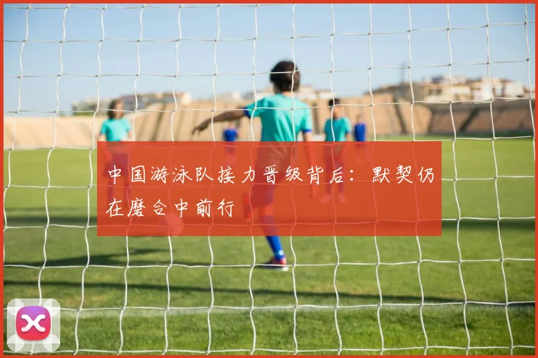 中国游泳队接力晋级背后:默契仍在磨合中前行 - 球探体育推荐