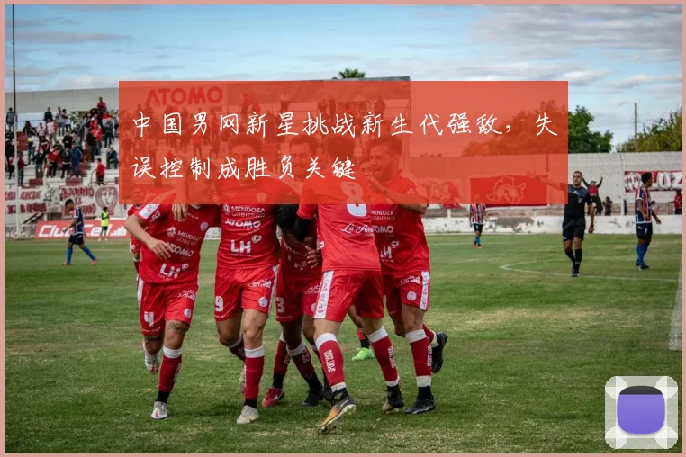 中国男网新星挑战新生代强敌，失误控制成胜负关键 - 球探体育推荐