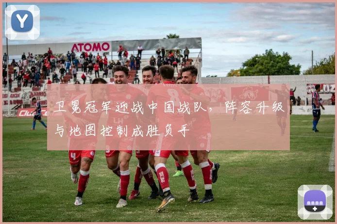 卫冕冠军迎战中国战队,阵容升级与地图控制成胜负手 - 球探体育推荐