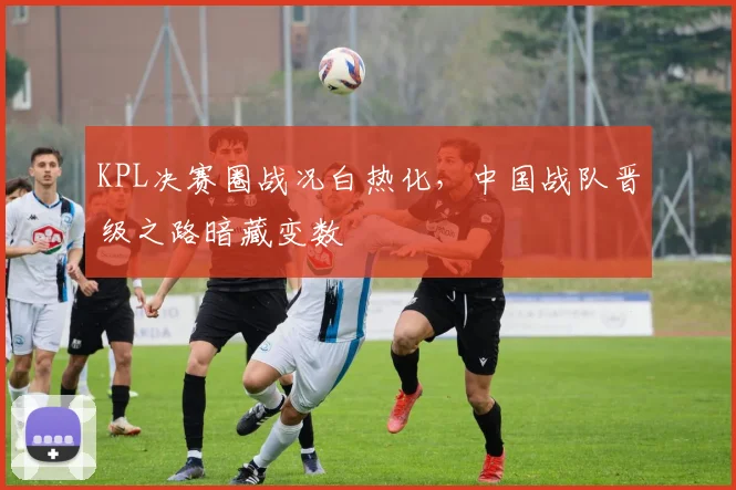 KPL决赛圈战况白热化，中国战队晋级之路暗藏变数 - 球探体育推荐