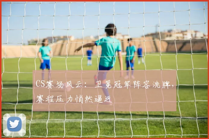 CS赛场风云：卫冕冠军阵容洗牌，赛程压力悄然逼近 - 球探体育推荐