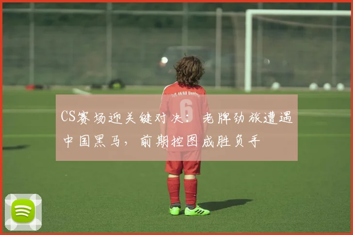CS赛场迎关键对决：老牌劲旅遭遇中国黑马，前期控图成胜负手 - 球探体育推荐