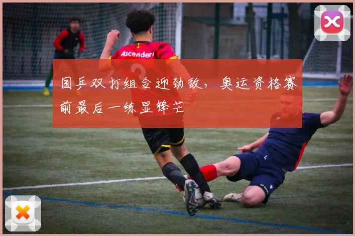 国乒双打组合迎劲敌，奥运资格赛前最后一练显锋芒 - 球探体育推荐