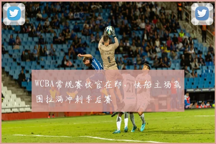 WCBA常规赛收官在即，快船主场氛围拉满冲刺季后赛 - 球探体育推荐