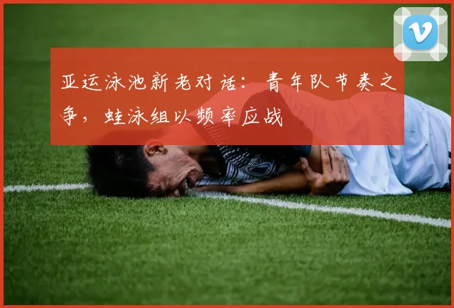 亚运泳池新老对话：青年队节奏之争，蛙泳组以频率应战 - 球探体育推荐