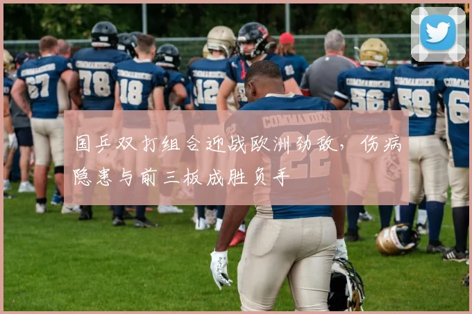 国乒双打组合迎战欧洲劲敌，伤病隐患与前三板成胜负手 - 球探体育推荐