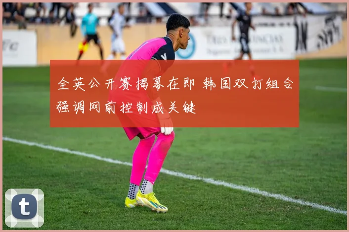 全英公开赛揭幕在即 韩国双打组合强调网前控制成关键 - 球探体育推荐