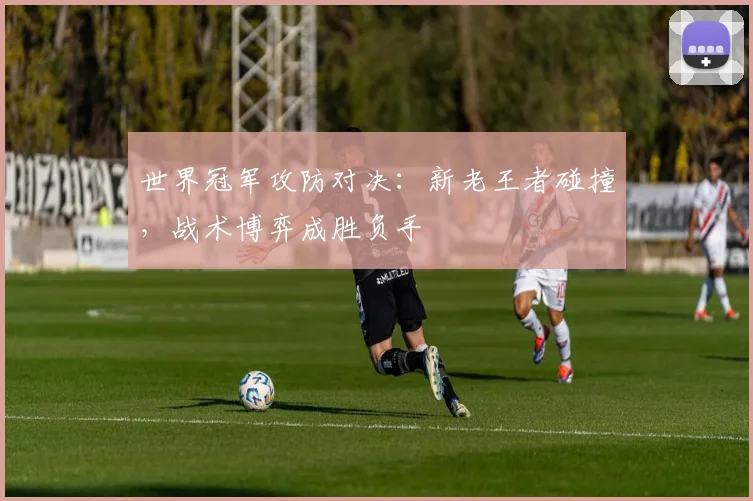 世界冠军攻防对决：新老王者碰撞，战术博弈成胜负手 - 球探体育推荐