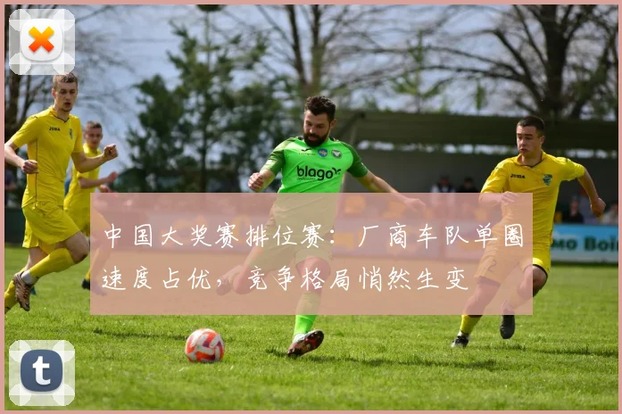 中国大奖赛排位赛：厂商车队单圈速度占优，竞争格局悄然生变 - 球探体育推荐