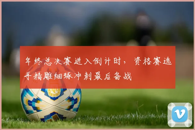 年终总决赛进入倒计时，资格赛选手精雕细琢冲刺最后备战 - 球探体育推荐