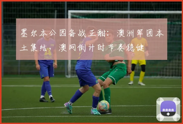 墨尔本公园备战正酣：澳洲军团本土集结，澳网倒计时节奏稳健 - 球探体育资讯