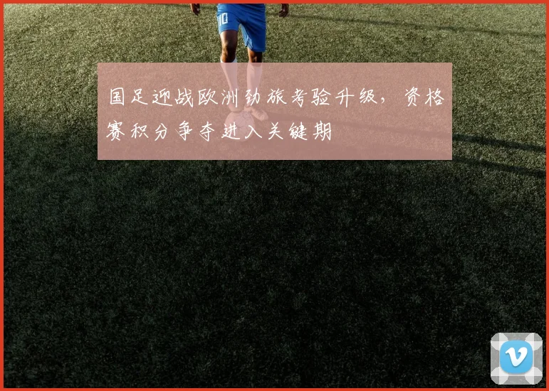 国足迎战欧洲劲旅考验升级，资格赛积分争夺进入关键期 - 球探体育资讯