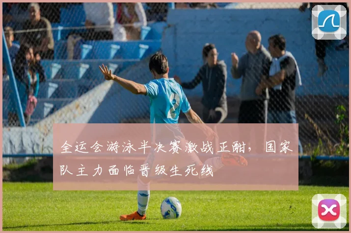 全运会游泳半决赛激战正酣,国家队主力面临晋级生死线 - 球探体育推荐
