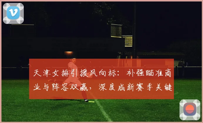 天津女排引援风向标：补强瞄准商业与阵容双赢，深度成新赛季关键 - 球探体育资讯