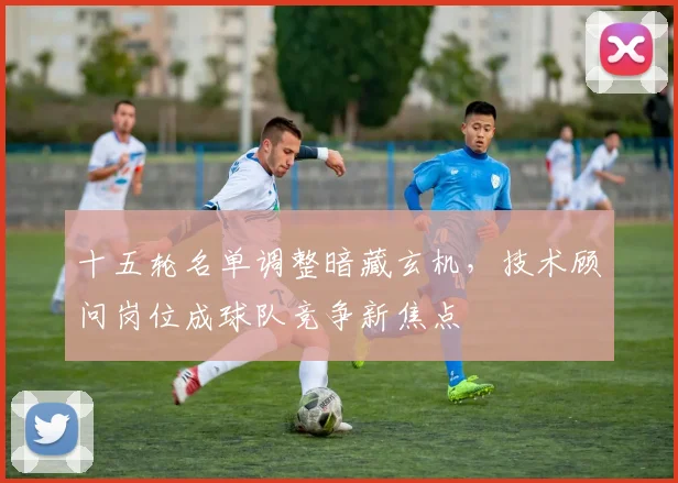 十五轮名单调整暗藏玄机，技术顾问岗位成球队竞争新焦点 - 球探体育推荐