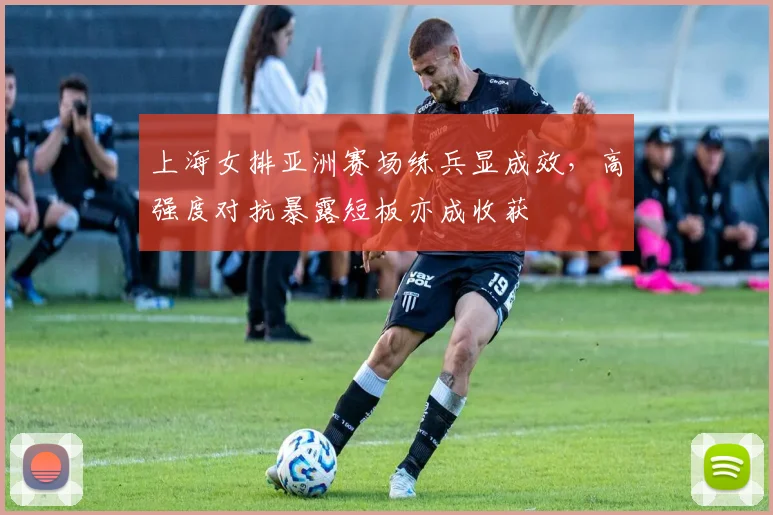 上海女排亚洲赛场练兵显成效，高强度对抗暴露短板亦成收获 - 球探体育推荐