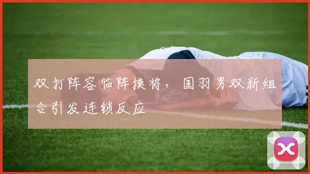 双打阵容临阵换将,国羽男双新组合引发连锁反应 - 球探体育推荐