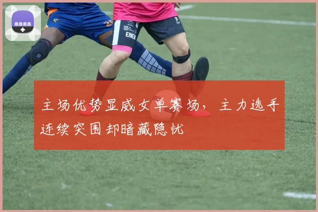 主场优势显威女单赛场，主力选手连续突围却暗藏隐忧 - 球探体育推荐
