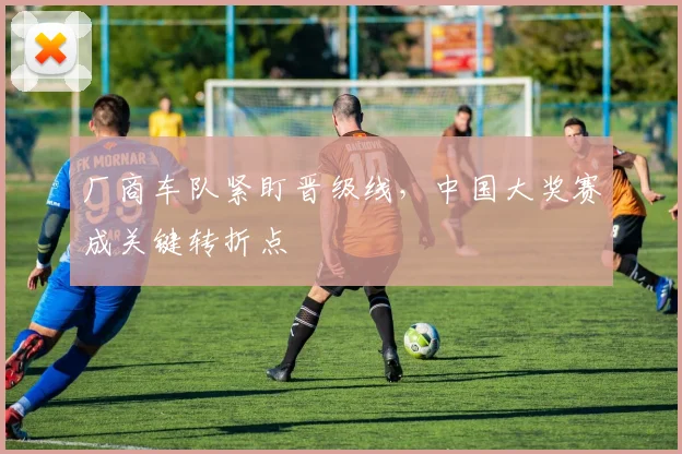 厂商车队紧盯晋级线，中国大奖赛成关键转折点 - 球探体育推荐