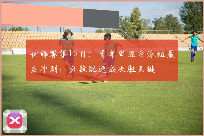 世锦赛第15日：青年军混合泳组最后冲刺，分段配速成决胜关键 - 球探体育推荐