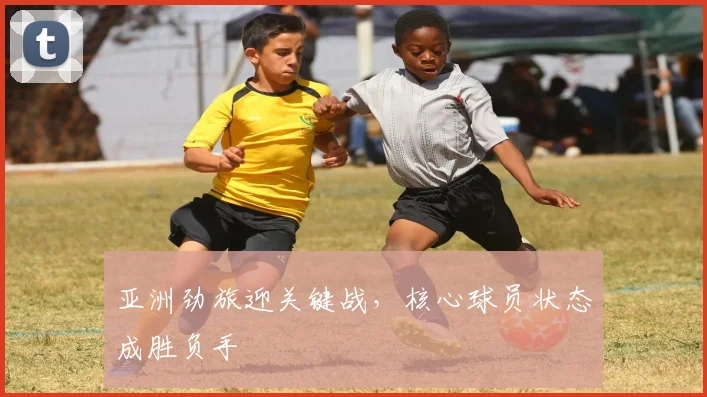 亚洲劲旅迎关键战,核心球员状态成胜负手 - 球探体育推荐