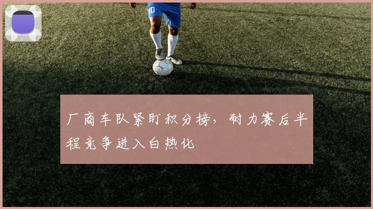 厂商车队紧盯积分榜，耐力赛后半程竞争进入白热化 - 球探体育推荐