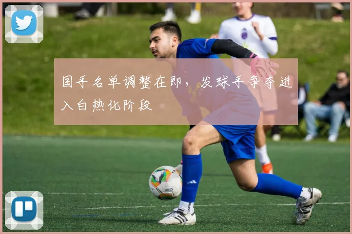国手名单调整在即，发球手争夺进入白热化阶段 - 球探体育推荐