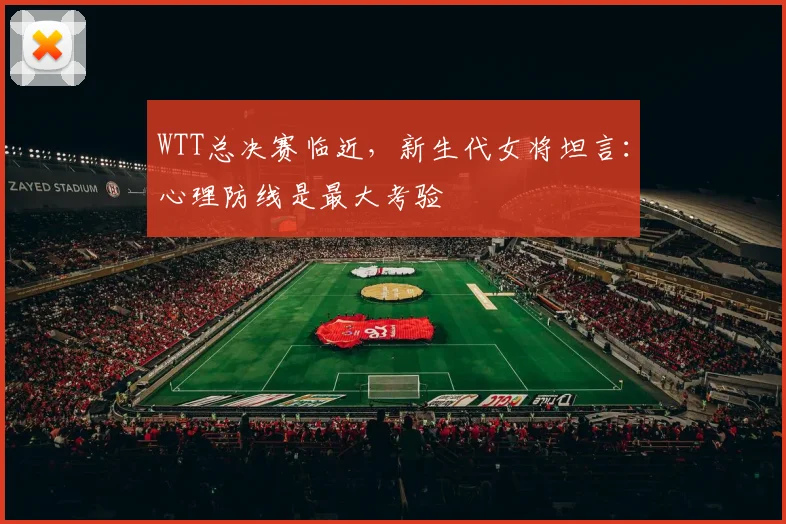 WTT总决赛临近，新生代女将坦言：心理防线是最大考验 - 球探体育推荐