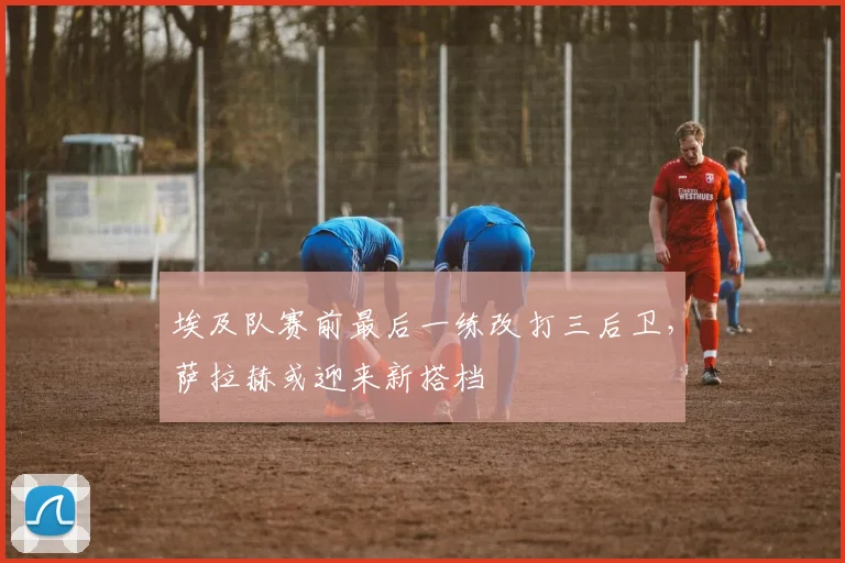 埃及队赛前最后一练改打三后卫，萨拉赫或迎来新搭档 - 球探体育推荐