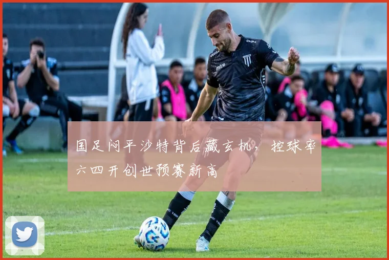 国足闷平沙特背后藏玄机，控球率六四开创世预赛新高 - 球探体育资讯