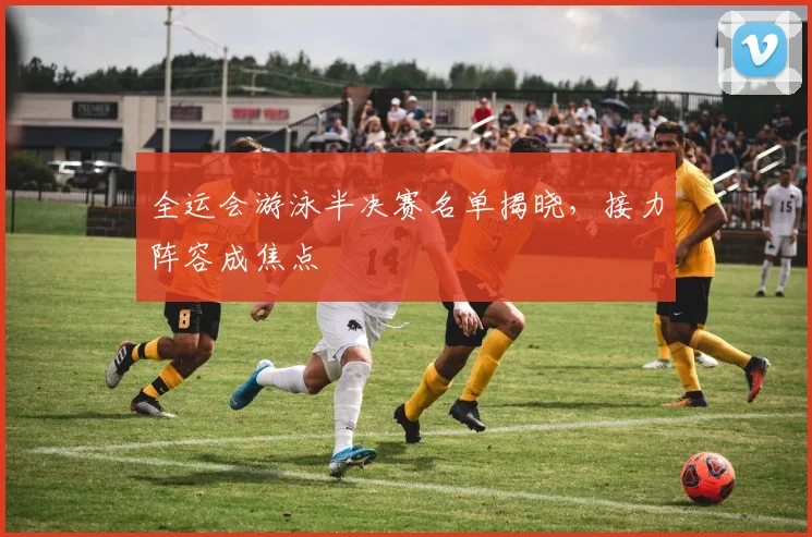 全运会游泳半决赛名单揭晓，接力阵容成焦点 - 球探体育推荐