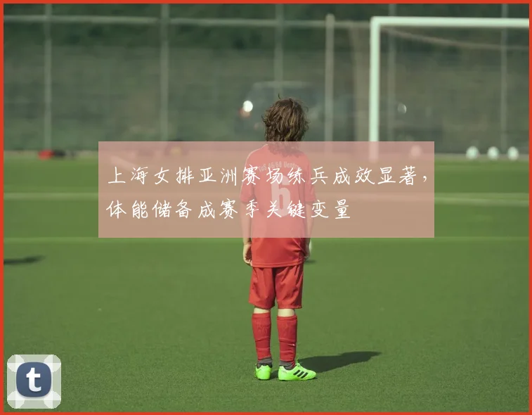 上海女排亚洲赛场练兵成效显著，体能储备成赛季关键变量 - 球探体育推荐