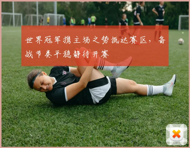 世界冠军携主场之势抵达赛区,备战节奏平稳静待开赛 - 球探体育推荐
