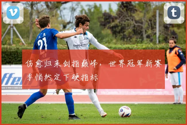 伤愈归来剑指巅峰，世界冠军新赛季悄然定下硬指标 - 球探体育推荐