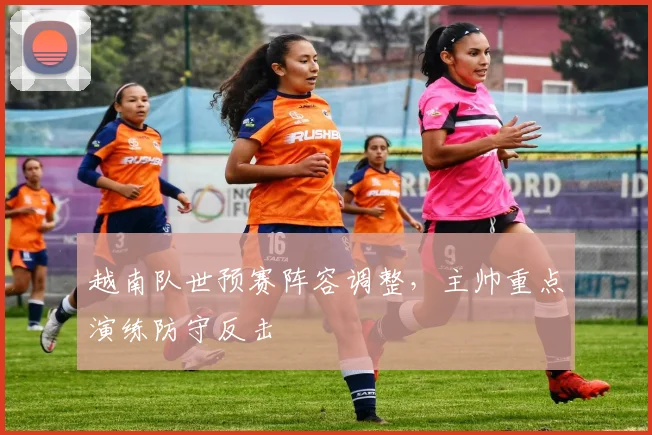 越南队世预赛阵容调整，主帅重点演练防守反击 - 球探体育推荐