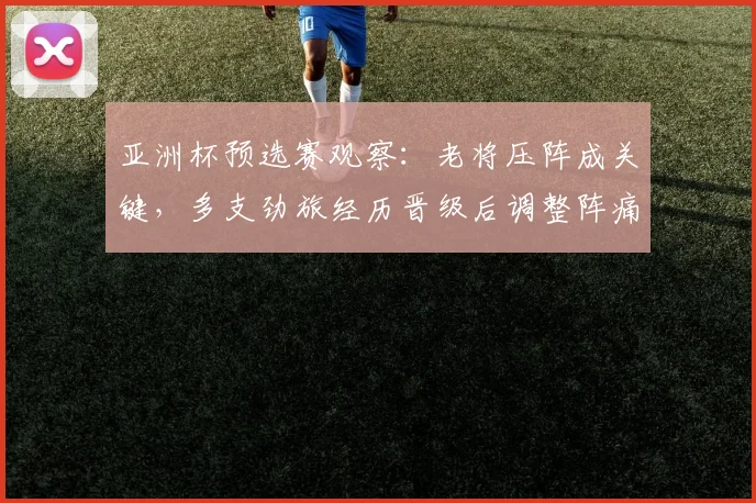 亚洲杯预选赛观察：老将压阵成关键，多支劲旅经历晋级后调整阵痛 - 球探体育推荐