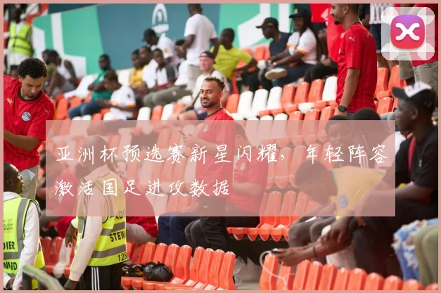 亚洲杯预选赛新星闪耀，年轻阵容激活国足进攻数据 - 球探体育推荐