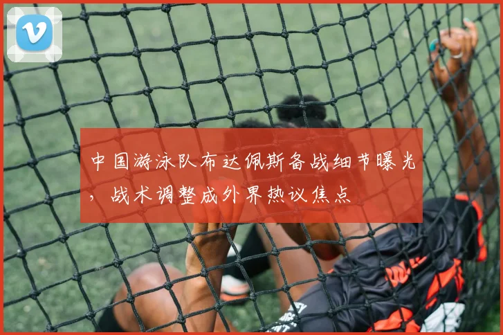 中国游泳队布达佩斯备战细节曝光,战术调整成外界热议焦点 - 球探体育推荐