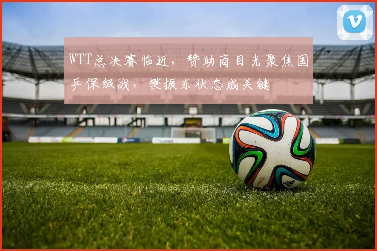 WTT总决赛临近，赞助商目光聚焦国乒保级战，樊振东状态成关键 - 球探体育推荐