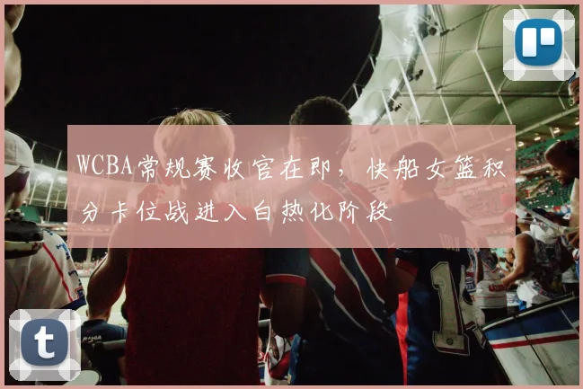 WCBA常规赛收官在即，快船女篮积分卡位战进入白热化阶段 - 球探体育推荐