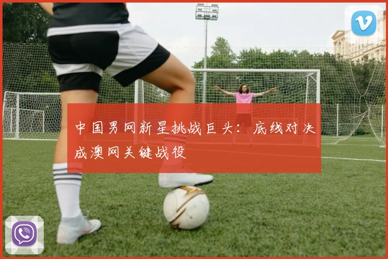 中国男网新星挑战巨头：底线对决成澳网关键战役 - 球探体育推荐