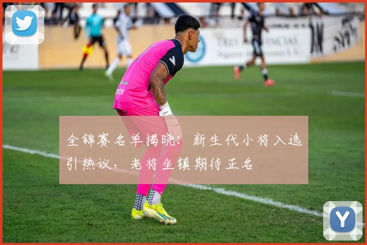 全锦赛名单揭晓：新生代小将入选引热议，老将坐镇期待正名 - 球探体育推荐