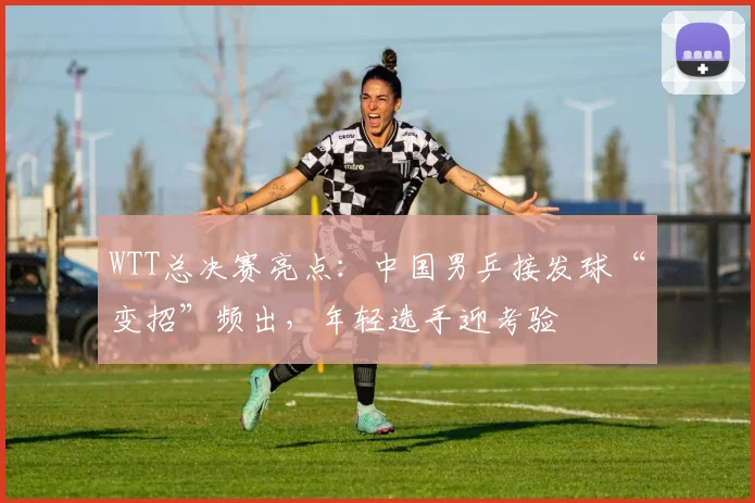 WTT总决赛亮点：中国男乒接发球“变招”频出，年轻选手迎考验 - 球探体育推荐