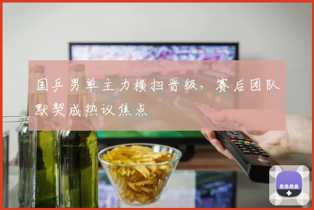 国乒男单主力横扫晋级，赛后团队默契成热议焦点 - 球探体育推荐