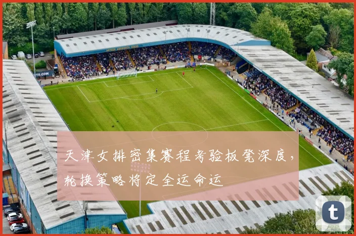 天津女排密集赛程考验板凳深度，轮换策略将定全运命运 - 球探体育资讯