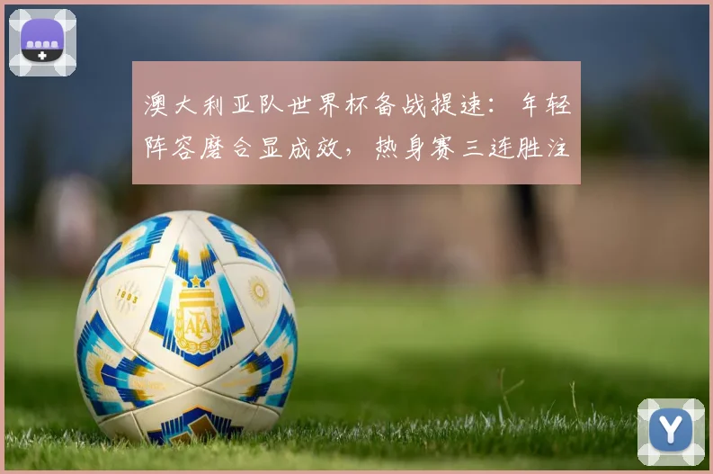 澳大利亚队世界杯备战提速：年轻阵容磨合显成效，热身赛三连胜注入强心剂 - 球探体育推荐