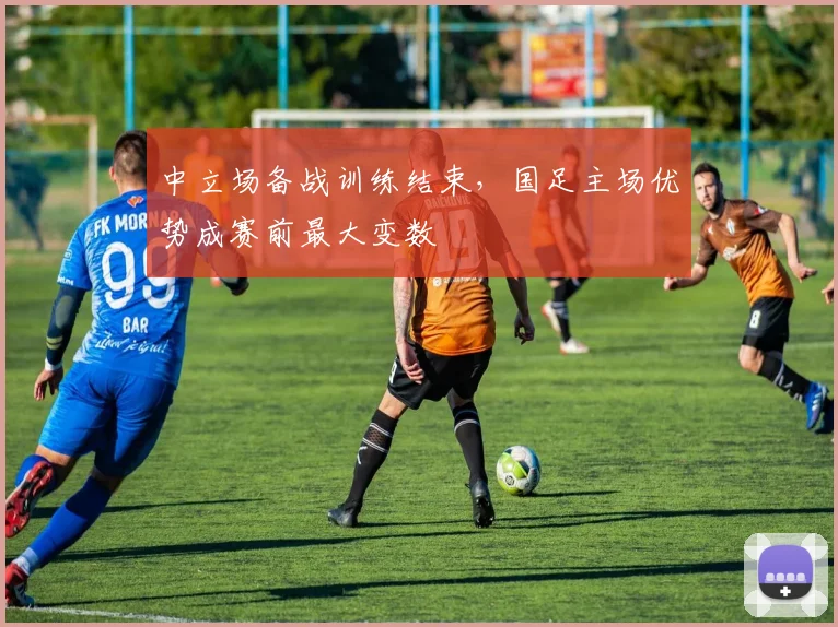 中立场备战训练结束,国足主场优势成赛前最大变数 - 球探体育推荐