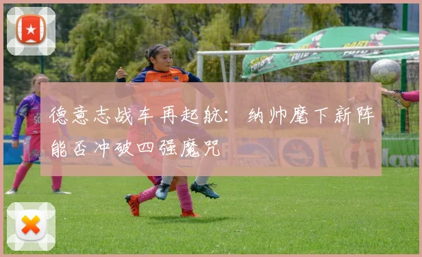 德意志战车再起航：纳帅麾下新阵能否冲破四强魔咒 - 球探体育推荐